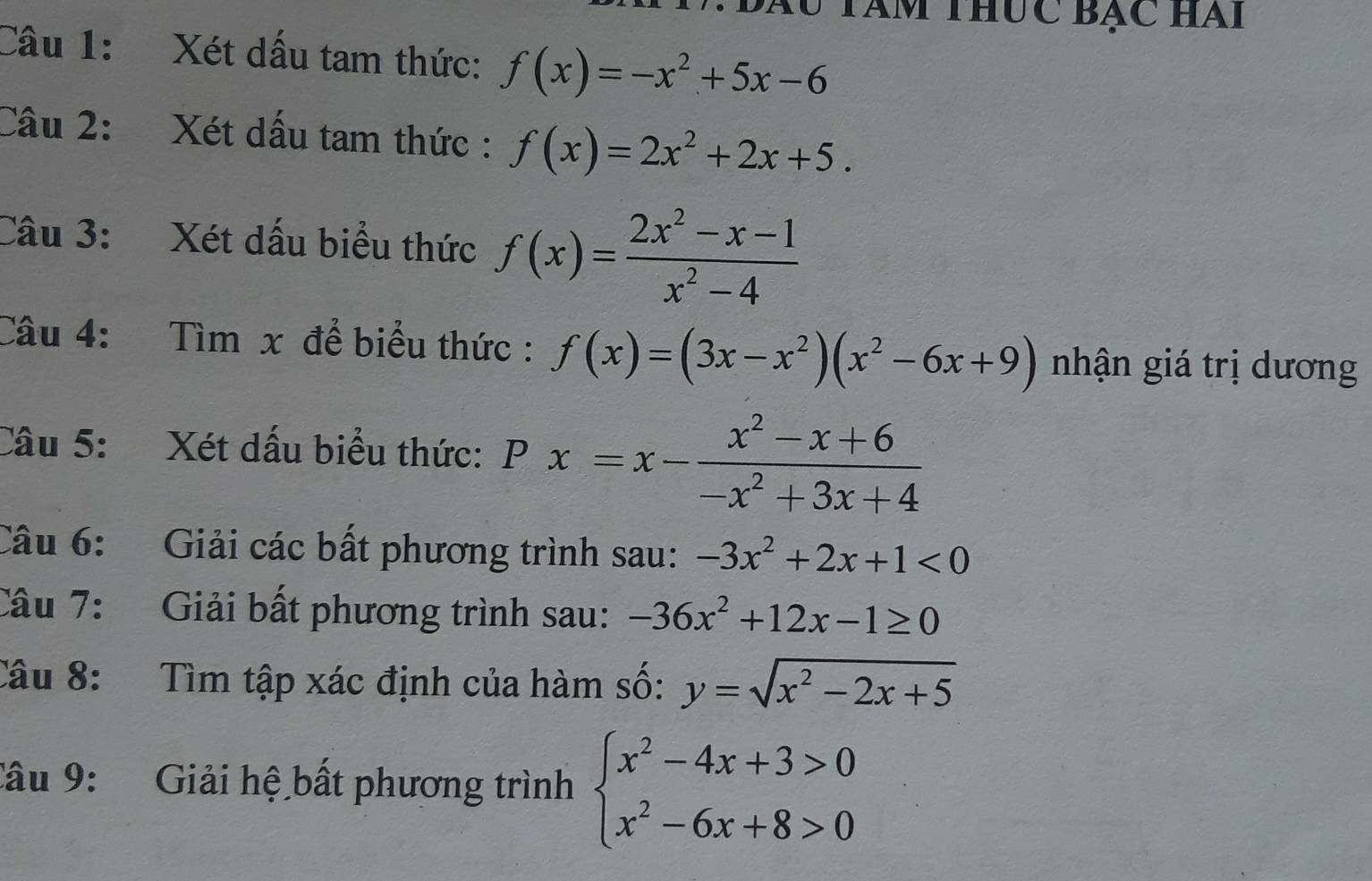 Tu tàm thức bạc hai 
Câu 1: Xét dấu tam thức: f(x)=-x^2+5x-6
Cầu 2: Xét dấu tam thức : f(x)=2x^2+2x+5. 
Câu 3: Xét dấu biểu thức f(x)= (2x^2-x-1)/x^2-4 
Câu 4: Tìm x để biểu thức : f(x)=(3x-x^2)(x^2-6x+9) nhận giá trị dương 
Câu 5: Xét dấu biểu thức: Px=x- (x^2-x+6)/-x^2+3x+4 
Câu 6: Giải các bất phương trình sau: -3x^2+2x+1<0</tex> 
Câu 7: Giải bất phương trình sau: -36x^2+12x-1≥ 0
Câu 8: Tìm tập xác định của hàm số: y=sqrt(x^2-2x+5)
Câu 9: Giải hệ bất phương trình beginarrayl x^2-4x+3>0 x^2-6x+8>0endarray.