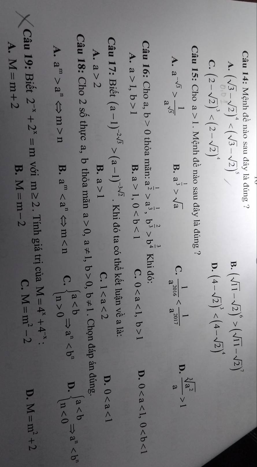 Mệnh đề nào sau đây là đúng ?
A. (sqrt(3)-sqrt(2))^4
B. (sqrt(11)-sqrt(2))^6>(sqrt(11)-sqrt(2))^7
C. (2-sqrt(2))^3
D. (4-sqrt(2))^3
Câu 15: Cho a>1. Mệnh đề nào sau đây là đúng ?
A. a^(-sqrt(3))> 1/a^(sqrt(5)) 
B. a^(frac 1)3>sqrt(a)
C.  1/a^(2016) 
D.  sqrt[3](a^2)/a >1
Câu 16: Cho a, b>0 thỏa mãn: a^(frac 1)2>a^(frac 1)3,b^(frac 2)3>b^(frac 3)4 Khi đó:
A. a>1,b>1
B. a>1,0 C. 01 D. 0
Câu 17: Biết (a-1)^-2sqrt(3)>(a-1)^-3sqrt(2). Khi đó ta có thể kết luận về a là:
D. 0
B.
A. a>2 a>1
C. 1
Câu 18: Cho 2 số thực a, b thỏa mãn a>0,a!= 1,b>0,b!= 1. Chọn đáp án đúng.
A. a^m>a^nLeftrightarrow m>n B. a^m C. beginarrayl a0endarray. Rightarrow a^n D. beginarrayl a<0endarray. Rightarrow a^n
Câu 19: Biết 2^(-x)+2^x=m với m≥ 2. Tính giá trị của M=4^x+4^(-x) `
A. M=m+2
B. M=m-2 C. M=m^2-2
D. M=m^2+2