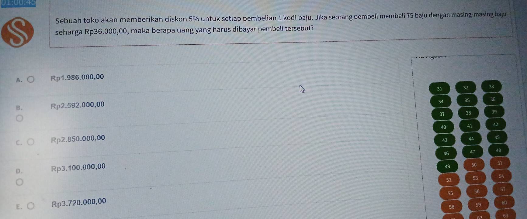 01:00:45
Sebuah toko akan memberikan diskon 5% untuk setiap pembelian 1 kodi baju. Jika seorang pembeli membeli 75 baju dengan masing-masing baju
seharga Rp36.000,00, maka berapa uang yang harus dibayar pembeli tersebut?
A. Rp1.986.000,00
31 32 33
B. Rp2.592.000,00
34 35 36
37 38 39
40 41 42
C. Rp2.850.000,00 44 45
43
46 47 48
D. Rp3.100.000,00
49 50 51
52 53 54
55 56 57
E, Rp3.720.000,00 60
58 59
63