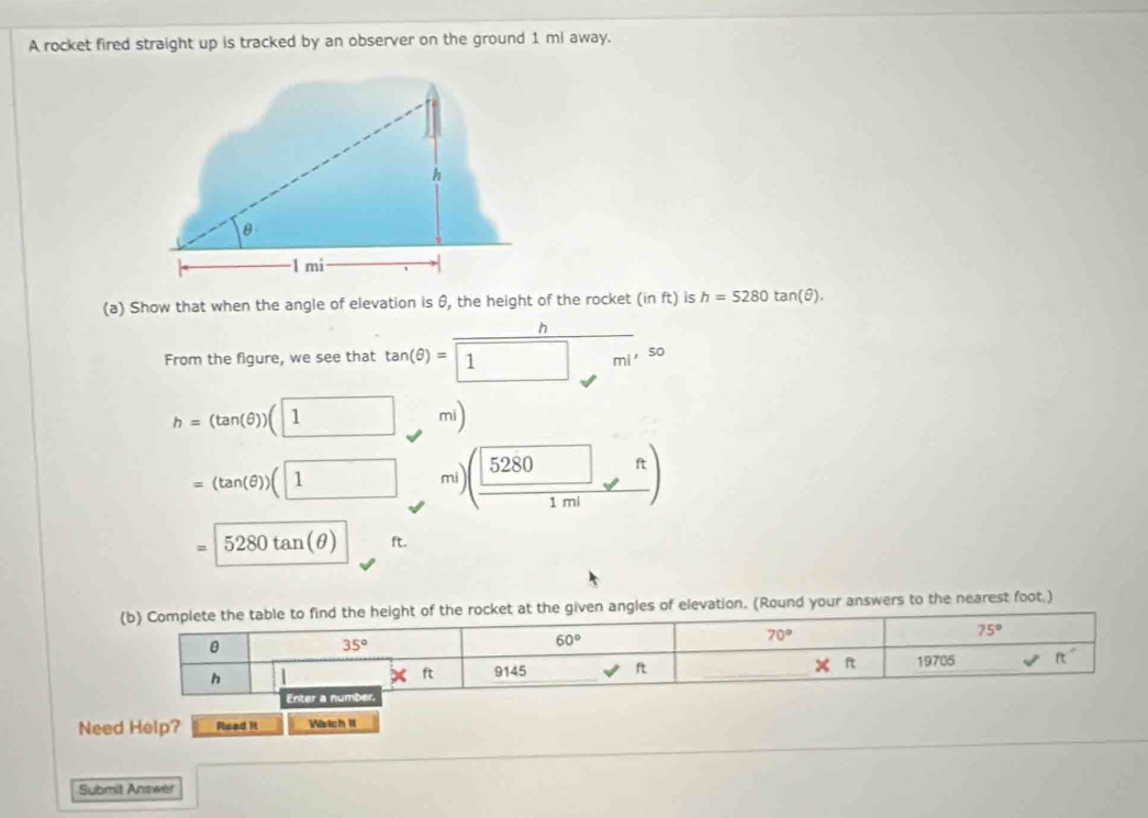 A rocket fired straight up is tracked by an observer on the ground 1 ml away.
(a) Show that when the angle of elevation is θ, the height of the rocket (inft) is h=5280tan (θ ).
h
From the figure, we see that tan (θ )= 1 m^((,50)
h=(tan (θ ))(1 mi)
=(tan (θ ))(1 mi (frac 280) )
=5280tan (θ ) ft.
le to find the height of the rocket at the given angles of elevation. (Round your answers to the nearest foot.)
Need Help? Read It Watch 1
Submit Answer