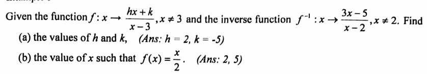 Given the function f:xto  (hx+k)/x-3 , x!= 3 and the inverse function f^(-1):xto  (3x-5)/x-2 , x!= 2. Find 
(a) the values of h and k, (Ans: h=2,k=-5)
(b) the value of x such that f(x)= x/2 . (Ans: 2, 5)