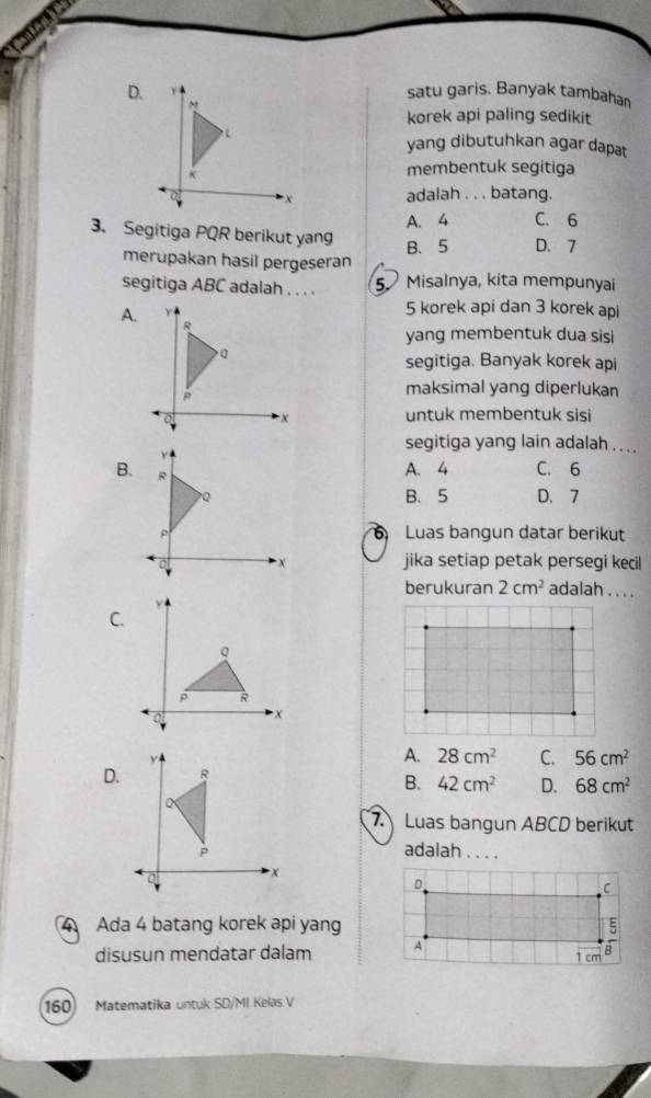 satu garis. Banyak tambahan
korek api paling sedikit
yang dibutuhkan agar dapat
membentuk segitiga
adalah . . . batang.
A. 4 C. 6
3. Segitiga PQR berikut yang
B、 5 D. 7
merupakan hasil pergeseran
segitiga ABC adalah . . . . 5 Misalnya, kita mempunyai
A.
5 korek api dan 3 korek api
yang membentuk dua sisi
segitiga. Banyak korek api
maksimal yang diperlukan
untuk membentuk sisi
segitiga yang lain adalah . . . .
C. 6
B.
A. 4
B. 5 D. 7
Luas bangun datar berikut
jika setiap petak persegi kecil
berukuran 2cm^2 adalah . . . .
C.
A. 28cm^2 C. 56cm^2
D.
B. 42cm^2 D. 68cm^2
7. Luas bangun ABCD berikut
adalah . . . .
4 Ada 4 batang korek api yang
disusun mendatar dalam
160 Matematika untuk SD/MI Kelas V