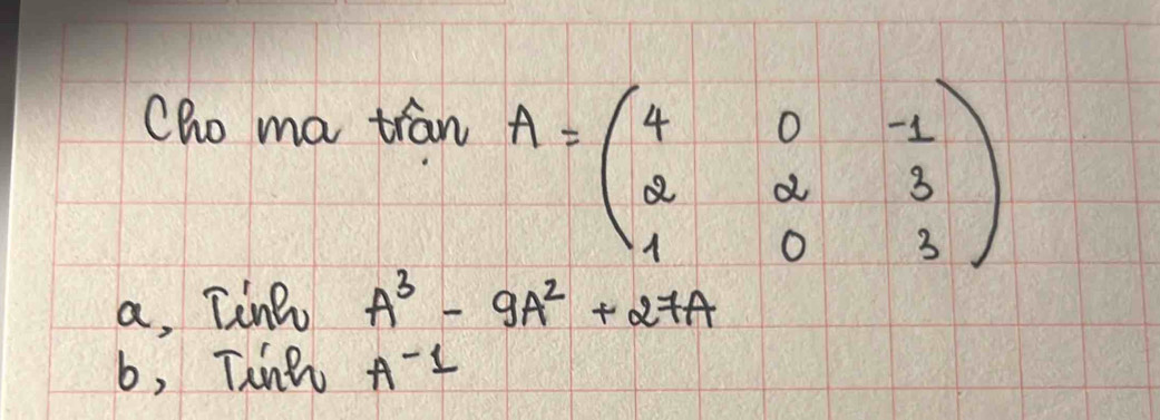 Cho ma tran
A=beginpmatrix 4&0&-1 2&2&3 1&0&3endpmatrix
a, [inB A^3-9A^2+27A
b, Thne A^(-1)