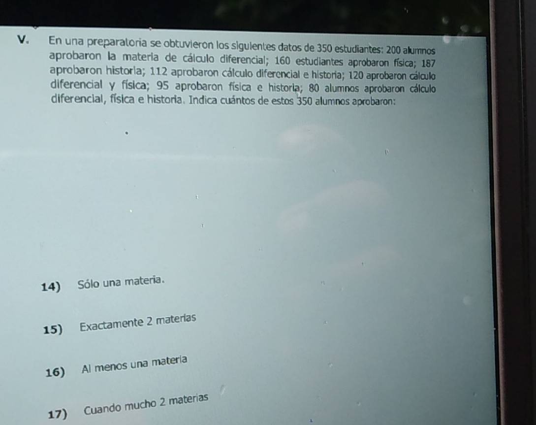 En una preparatoria se obtuvierón los siguientes datos de 350 estudiantes: 200 allumnos 
aprobaron la materia de cálculo diferencial; 160 estudiantes aprobaron física; 187
aprobaron historia; 112 aprobaron cálculo diferencial e historia; 120 aprobaron cálculo 
diferencial y física; 95 aprobaron física e historia; 80 alumnos aprobaron cálculo 
diferencial, física e historia. Indica cuántos de estos 350 alumnos aprobaron: 
14) Sólo una materia. 
15) Exactamente 2 materias 
16) Al menos una materia 
17) Cuando mucho 2 materias