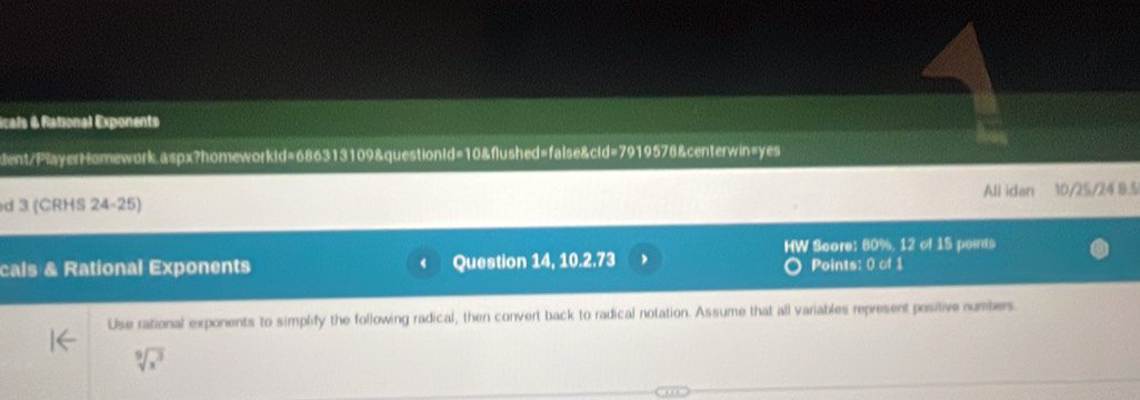 icals & Rational Exponents 
ent/PlayerHomework.aspx?homeworkid=686313109&questionid=10&flushed=false&cid=7919578&centerwin=yes 
All idan 10/25/24 8.5 
d 3 (CRHS 24-25) 
HW Score: 80%, 12 of 15 points 
cals & Rational Exponents Question 14, 10.2.73 ) Points: 0 of 1 
Use rational exponents to simplify the following radical, then convert back to radical notation. Assume that all variables represent positive numbers.
sqrt[9](x^3)