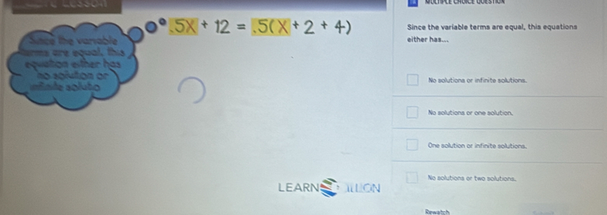 5x+12=5(x+2+4) Since the variable terms are equal, this equations
Snce the variable either has...
ems are equal, this
equiation either has
no solution or No solutions or infinite solutions.
rnte soluto
No solutions or one solution.
One solution or infinite solutions.
No solutions or two solutions.
LEARN ILLON
Rewatch