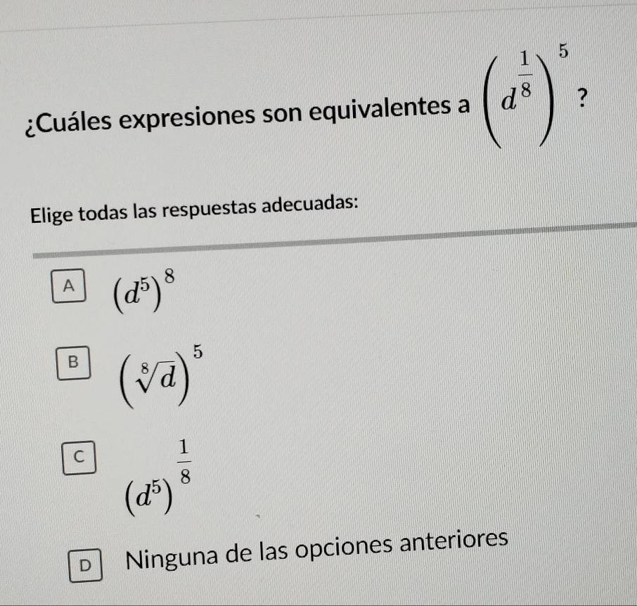 ¿Cuáles expresiones son equivalentes a (d^(frac 1)8)^5 ?
Elige todas las respuestas adecuadas:
A (d^5)^8
B (sqrt[8](d))^5
C (d^5)^ 1/8 
D Ninguna de las opciones anteriores