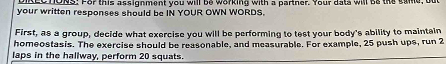 DIRLOTONS. For this assignment you will be working with a partner. Your data will be the same, but 
your written responses should be IN YOUR OWN WORDS. 
First, as a group, decide what exercise you will be performing to test your body’s ability to maintain 
homeostasis. The exercise should be reasonable, and measurable. For example, 25 push ups, run 2
laps in the hallway, perform 20 squats.