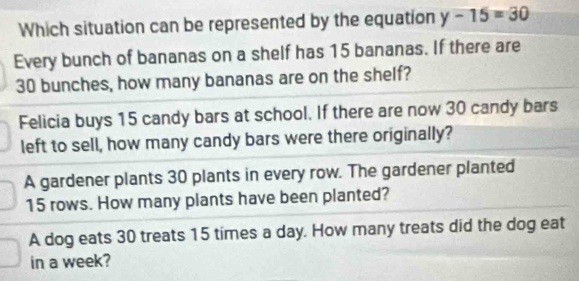 Which situation can be represented by the equation y-15=30
Every bunch of bananas on a shelf has 15 bananas. If there are
30 bunches, how many bananas are on the shelf?
Felicia buys 15 candy bars at school. If there are now 30 candy bars
left to sell, how many candy bars were there originally?
A gardener plants 30 plants in every row. The gardener planted
15 rows. How many plants have been planted?
A dog eats 30 treats 15 times a day. How many treats did the dog eat
in a week?