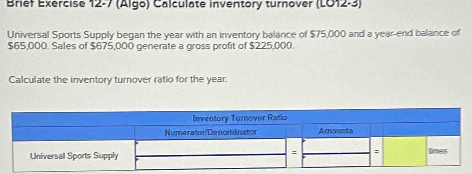 Brief Exercise 12-7 (Algo) Calculate inventory turnover (LO12-3) 
Universal Sports Supply began the year with an inventory balance of $75,000 and a year -end balance of
$65,000. Sales of $675,000 generate a gross profit of $225,000. 
Calculate the inventory turnover ratio for the year.