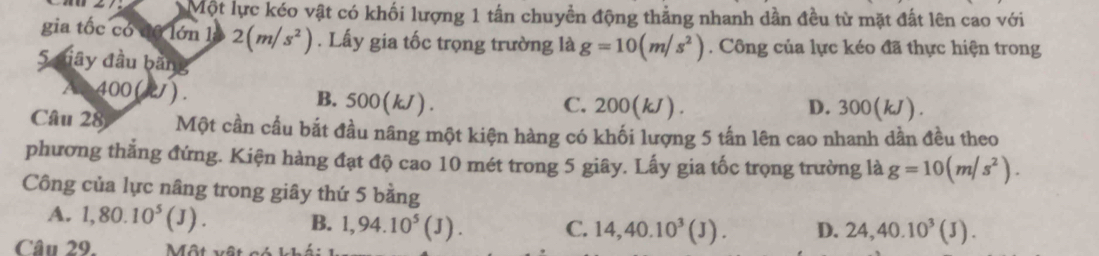 Một lực kéo vật có khối lượng 1 tấn chuyền động thẳng nhanh dần đều từ mặt đất lên cao với
gia tốc có đô lớn l 2(m/s^2). Lấy gia tốc trọng trường là g=10(m/s^2). Công của lực kéo đã thực hiện trong
5 diây đầu bằng
400 (21). B. : 500(k. 1). C. 200(kJ). D. 300(kJ).
Câu 28 Một cần cầu bắt đầu nâng một kiện hàng có khối lượng 5 tấn lên cao nhanh dần đều theo
phương thắng đứng. Kiện hàng đạt độ cao 10 mét trong 5 giây. Lấy gia tốc trọng trường là g=10(m/s^2). 
Công của lực nâng trong giây thứ 5 bằng
A. 1,80.10^5(J). B. 1,94.10^5(J). C. 14, 40.10^3(J). D. 24, 40.10^3(J). 
Câu 29. Một vệ