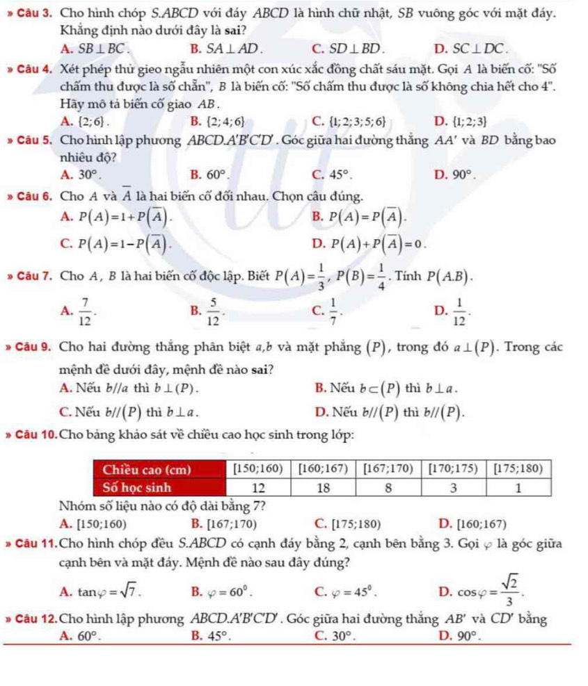 Cầu 3. Cho hình chóp S.ABCD với đáy ABCD là hình chữ nhật, SB vuông góc với mặt đáy.
Khẳng định nào dưới đây là sai?
A. SB⊥ BC. B. SA⊥ AD. C. SD⊥ BD. D. SC⊥ DC.
* Cầu 4. Xét phép thủ gieo ngẫu nhiên một con xúc xắc đồng chất sáu mặt. Gọi A là biến cố: ''Số
chấm thu được là số chẵn'', B là biến cố: ''Số chấm thu được là số không chia hết cho 4''.
Hãy mô tả biến cố giao AB.
A.  2;6 . B.  2;4;6 C.  1;2;3;5;6 D.  1;2;3
* Cầu 5. Cho hình lập phương ABCD.A'B'C'D' . Góc giữa hai đường thắng AA' và BD bằng bao
nhiêu độ?
A. 30°. B. 60°. C. 45°. D. 90°.
» Câu 6, Cho A và overline A là hai biến cố đối nhau. Chọn câu đúng.
A. P(A)=1+P(overline A). B. P(A)=P(overline A).
C. P(A)=1-P(overline A). P(A)+P(overline A)=0.
D.
* Câu 7. Cho A, B là hai biến cố độc lập. Biết P(A)= 1/3 ,P(B)= 1/4 . Tính P(A.B).
A.  7/12 .  5/12 .  1/7 .  1/12 .
B.
C.
D.
Cầu 9. Cho hai đường thắng phân biệt a,b và mặt phẳng (P), trong đó a⊥ (P). Trong các
mệnh đề dưới đây, mệnh đề nào sai?
A. Nếu b//a thì b⊥ (P). B. Nếu b⊂ (P) thì b⊥ a.
C. Nếu b//(P) thì b⊥ a. D. Nếu b//(P) thì b//(P).
* Cầu 10.Cho bảng khảo sát về chiều cao học sinh trong lớp:
ào cài bằng 7?
A. [150;160) B. [167;170) C. [175;180) D. [160;167)
* Cầu 11.Cho hình chóp đều S.ABCD có cạnh đáy bằng 2, cạnh bên bằng 3. Gọi ự là góc giữa
cạnh bên và mặt đáy. Mệnh đề nào sau đây đúng?
A. tan varphi =sqrt(7). B. varphi =60°. C. varphi =45°. D. cos varphi = sqrt(2)/3 .
# Câu 12.Cho hình lập phương ABCD A'B'C'D'. Góc giữa hai đường thắng AB' và CD' bằng
A. 60°. B. 45°. C. 30°. D, 90°.