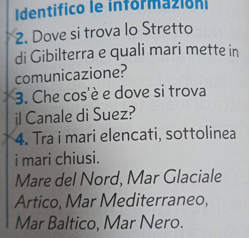 Identifico le informazióni 
2. Dove si trova lo Stretto 
di Gibilterra e quali mari mette in 
comunicazione? 
3. Che cos'è e dove si trova 
il Canale di Suez? 
4. Tra i mari elencati, sottolinea 
i mari chiusi. 
Mare del Nord, Mar Glaciale 
Artico, Mar Mediterraneo, 
Mar Baltico, Mar Nero.