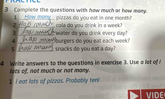 PRACTICE 
3 Complete the questions with how much or how many. 
1 How mony_ pizzas do you eat in one month? 
2 _cola do you drink in a week? 
3 _water do you drink every day? 
4 _burgers do you eat each week? 
5 _snacks do you eat a day? 
4 Write answers to the questions in exercise 3. Use a lot of I 
lots of, not much or not many. 
1 I eat lots of pizzas. Probably ten! 
VIDE