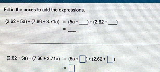 Fill in the boxes to add the expressions.
(2.62+5a)+(7.66+3.71a)=(5a+ _  +(2.62+ _  J
_ 
=
(2.62+5a)+(7.66+3.71a)=(5a+□ )+(2.62+□ )
=□