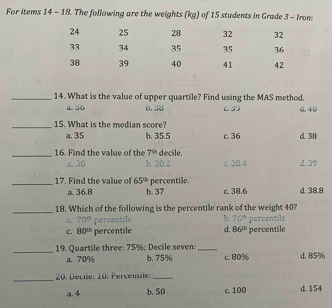 For items 14 -18 . The following are the weights (kg) of 15 students in Grade 3 - Iron:
_14. What is the value of upper quartile? Find using the MAS method.
a. 36 b. 38 C. 30 d. 40
_15. What is the median score?
a. 35 b. 35.5 c. 36 d. 38
_16. Find the value of the 7^(th) decile.
a. 38 b. 30.2 c. 30.4 d. 39
_17. Find the value of 65^(th) percentile.
a. 36.8 b. 37 c. 38.6 d. 38.8
_
18. Which of the following is the percentile rank of the weight 40?
a. 70^(th) percentile b. 70^(th) percentile
d. 86^(th)
C. 80^(th) percentile percentile
_19. Quartile three: 75%; Decile seven:_
a. 70% b. 75% c. 80% d. 85%
_
20. Decile: 10: Percentile:_
a. 4 b. 50 c. 100
d. 154