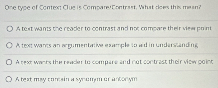 One type of Context Clue is Compare/Contrast. What does this mean?
A text wants the reader to contrast and not compare their view point
A text wants an argumentative example to aid in understanding
A text wants the reader to compare and not contrast their view point
A text may contain a synonym or antonym