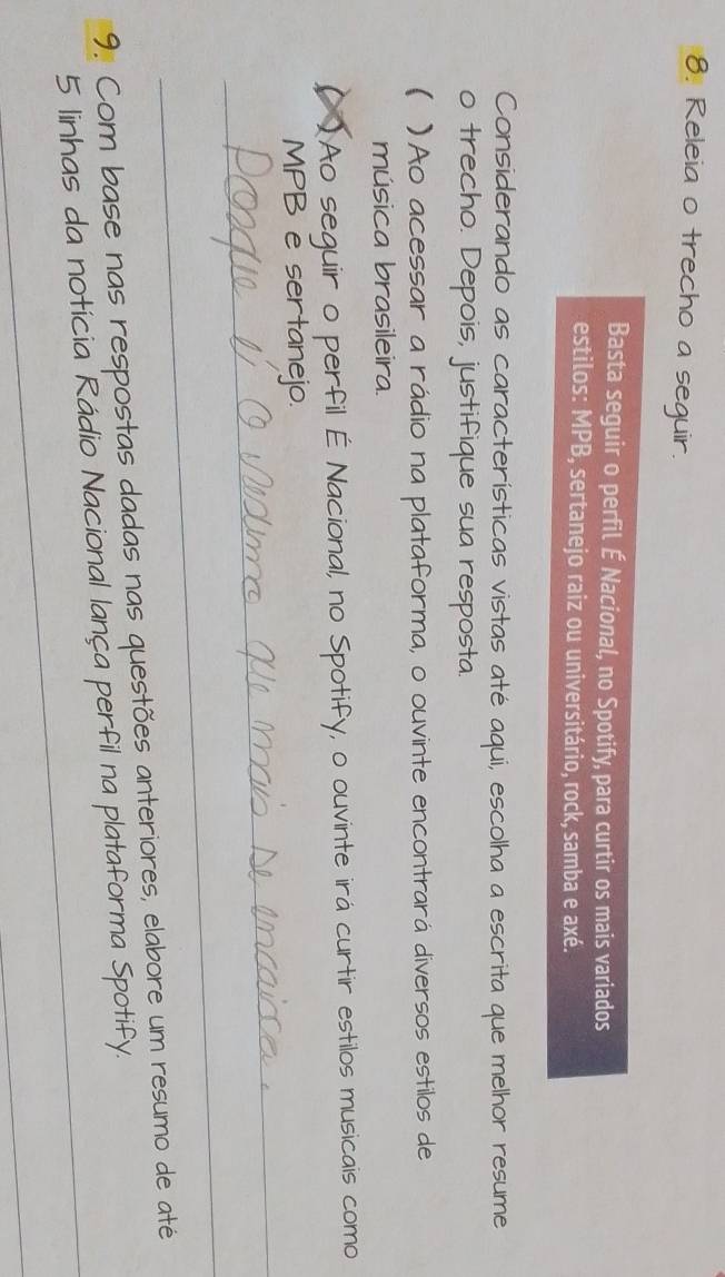 Releia o trecho a seguir. 
Basta seguir o perfil É Nacional, no Spotify, para curtir os mais variados 
estilos: MPB, sertanejo raiz ou universitário, rock, samba e axé. 
Considerando as características vistas até aqui, escolha a escrita que melhor resume 
o trecho. Depois, justifique sua resposta. 
 )Ao acessar a rádio na plataforma, o ouvinte encontrará diversos estilos de 
música brasileira. 
( )Ao seguir o perfil É Nacional, no Spotify, o ouvinte irá curtir estilos musicais como 
_ 
MPB e sertanejo. 
_ 
_ 
9. Com base nas respostas dadas nas questões anteriores, elabore um resumo de até 
5 linhas da notícia Rádio Nacional lança perfil na plataforma Spotify. 
_