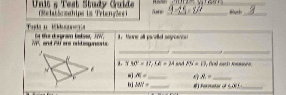 Test Study Guide ama_ 
(Relationships in Triangles) Batei _Hturdo_ 
Tople 11 Midssyments 
In the disgram below, MN_1 i_1 Name all parsilel segments:
NP_1 and PM ars midsegments. 
_ 
__ 
2. 1f MP=17, LK=24 and PH=13 , find each measurs . 
.) JK= _  JL= _ 
9) MN= _ d ) Permeter o △ JKI _