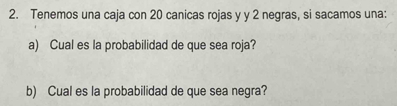 Tenemos una caja con 20 canicas rojas y y 2 negras, si sacamos una: 
a) Cual es la probabilidad de que sea roja? 
b) Cual es la probabilidad de que sea negra?