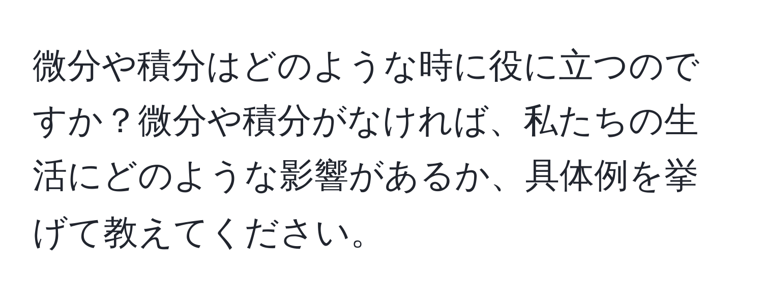 微分や積分はどのような時に役に立つのですか？微分や積分がなければ、私たちの生活にどのような影響があるか、具体例を挙げて教えてください。