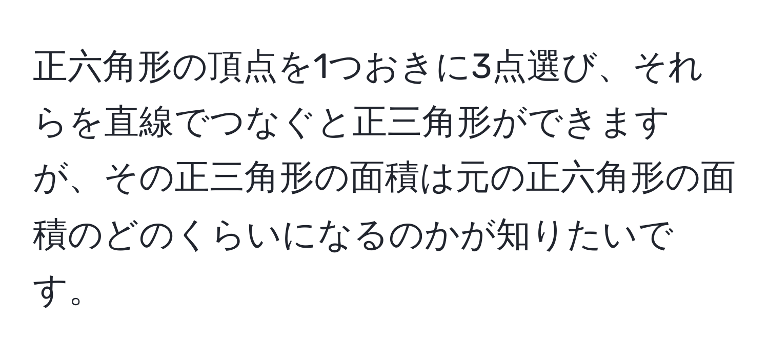 正六角形の頂点を1つおきに3点選び、それらを直線でつなぐと正三角形ができますが、その正三角形の面積は元の正六角形の面積のどのくらいになるのかが知りたいです。