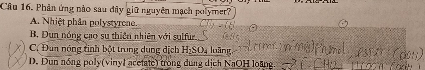 Phản ứng nào sau đây giữ nguyên mạch polymer?
A. Nhiệt phân polystyrene.
B. Đun nóng cao su thiên nhiên với sulfur.
C. Đun nóng tinh bột trong dung dịch H_2SO_4 loãng.
D. Đun nóng poly(vinyl acetate) trong dung dịch NaOH loãng.