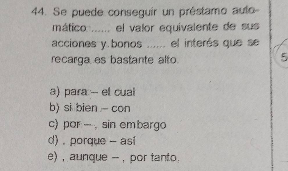 Se puede conseguir un préstamo auto
mático ...... el valor equivalente de sus
acciones y bonos ..... el interés que se
recarga es bastante alto.
5
a) para - el cual
b) si bien - con
c) por , sin embargo
d) , porque - asi
e) , aunque - , por tanto.