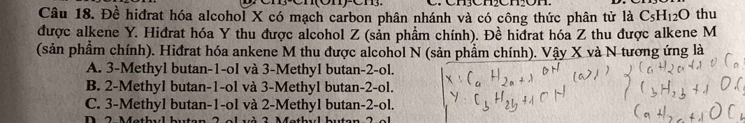 Cnçenenon
Câu 18. Đề hiđrat hóa alcohol X có mạch carbon phân nhánh và có công thức phân tử là C_5H_12O thu
được alkene Y. Hiđrat hóa Y thu được alcohol Z (sản phẩm chính). Đề hiđrat hóa Z thu được alkene M
(sản phầm chính). Hiđrat hóa ankene M thu được alcohol N (sản phẩm chính). Vậy X và N tương ứng là
A. 3 -Methyl butan -1 -ol và 3 -Methyl butan -2 -ol.
B. 2 -Methyl butan -1 -ol và 3 -Methyl butan -2 -ol.
C. 3 -Methyl butan -1 -ol và 2 -Methyl butan -2 -ol.