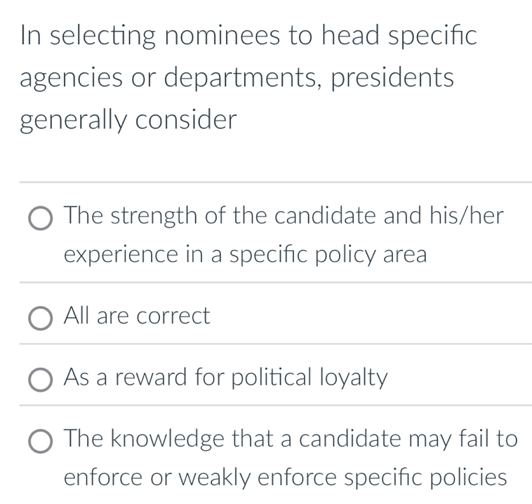 In selecting nominees to head specific
agencies or departments, presidents
generally consider
The strength of the candidate and his/her
experience in a specific policy area
All are correct
As a reward for political loyalty
The knowledge that a candidate may fail to
enforce or weakly enforce specific policies