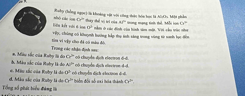 4u 9.
Ruby (hồng ngọc) là khoáng vật với công thức hóa học là Al_2O_3. Một phần
nhỏ các ion Cr^(3+) thay thế vị trí của Al^(3+) trong mạng tinh thể. Mỗi ion Cr^(3+)
liên kết với 6 ion O^(2-) nằm ở các đinh của hình tám mặt. Với cầu trúc như
vậy, chúng có khuynh hướng hấp thụ ánh sáng trong vùng từ xanh lục đến
tím vì vậy cho đá có màu đỏ.
Trong các nhận định sau:
a. Màu sắc của Ruby là do Cr^(3+) có chuyển dịch electron d-d.
b. Màu sắc của Ruby là do Al^(3+) có chuyển dịch electron d-d.
c. Màu sắc của Ruby là do O^(2-) có chuyền dịch electron d-d.
d. Màu sắc của Ruby là do Cr^(3+) biến đồi số oxi hóa thành Cr^(2+). 
Tổng số phát biểu đúng là