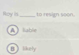 Roy is _to resign soon.
A liable
Blikely