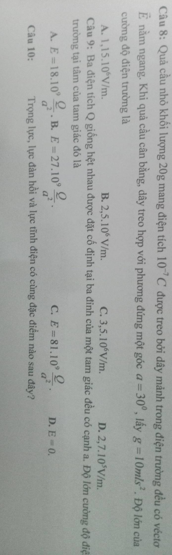 Quả cầu nhỏ khối lượng 20g mang điện tích 10^(-7)C được treo bởi dây mảnh trong điện trường đều có véctơ
vector E nằm ngang. Khi quả cầu cân bằng, dây treo hợp với phương đứng một góc a=30° , lấy g=10mls^2. Độ lớn của
cường độ điện trường là
A. 1,15.10^6V/m. B. 2,5.10^6V/m. C. 3,5.10^6V/m. D. 2,7.10^5V/m. 
Câu 9: Ba điện tích Q giống hệt nhau được đặt cố định tại ba đỉnh của một tam giác đều có cạnh a. Độ lớn cường độ điệ
trường tại tâm của tam giác đó là
C.
A. E=18.10^9 Q/a^2 .B. E=27.10^9 Q/a^2 . E=81.10^9 Q/a^2 . D. E=0. 
Câu 10: Trọng lực, lực đàn hồi và lực tĩnh điện có cùng đặc điểm nào sau đây?