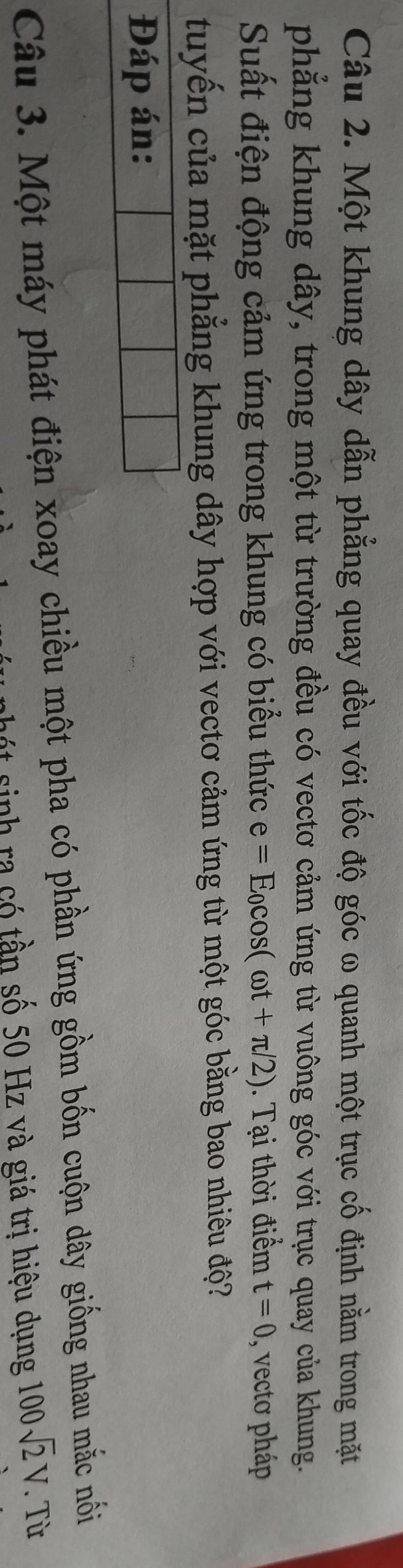 Một khung dây dẫn phẳng quay đều với tốc độ góc ω quanh một trục cố định nằm trong mặt 
phẳng khung dây, trong một từ trường đều có vectơ cảm ứng từ vuông góc với trục quay của khung. 
Suất điện động cảm ứng trong khung có biểu thức e=E_0cos (omega t+π /2). Tại thời điểm t=0 , vecto pháp 
tuyến của mặt phẳng khung dây hợp với vectơ cảm ứng từ một góc bằng bao nhiêu độ? 
Đáp án: 
Câu 3. Một máy phát điện xoay chiều một pha có phần ứng gồm bốn cuộn dây giống nhau mắc nối 
a nh ra có tần số 50 Hz và giá trị hiệu dụng 100sqrt(2)V. Từ