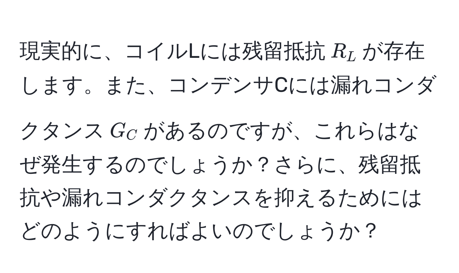 現実的に、コイルLには残留抵抗$R_L$が存在します。また、コンデンサCには漏れコンダクタンス$G_C$があるのですが、これらはなぜ発生するのでしょうか？さらに、残留抵抗や漏れコンダクタンスを抑えるためにはどのようにすればよいのでしょうか？