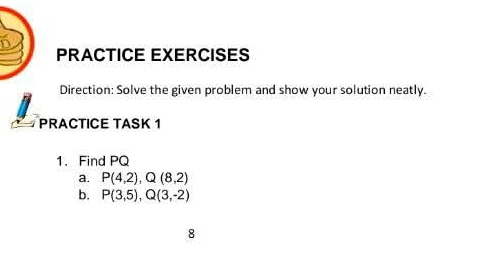 PRACTICE EXERCISES 
Direction: Solve the given problem and show your solution neatly. 
PRACTICE TASK 1 
1. Find PQ
a. P(4,2), Q(8,2)
b. P(3,5), Q(3,-2)
8