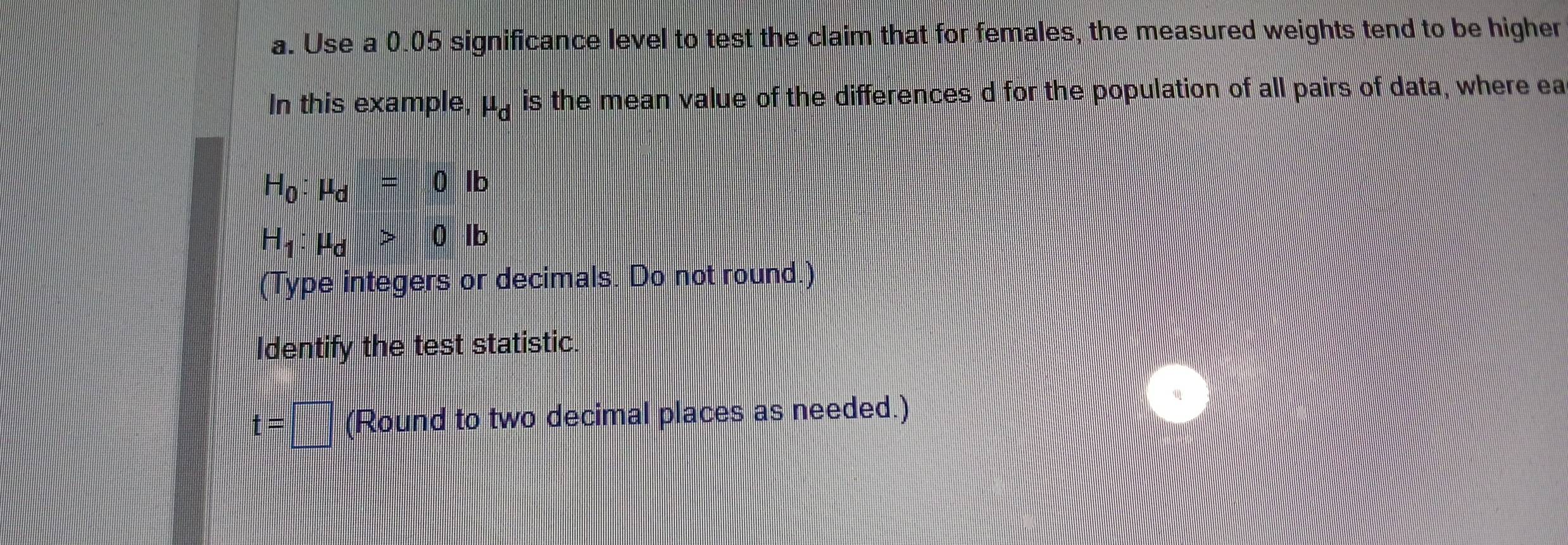 Use a 0.05 significance level to test the claim that for females, the measured weights tend to be higher 
In this example, mu _d is the mean value of the differences d for the population of all pairs of data, where ea
H_0:mu _d=0lb
H_1:mu _d>0lb
(Type integers or decimals. Do not round.) 
Identify the test statistic.
t=□ (Round to two decimal places as needed.)