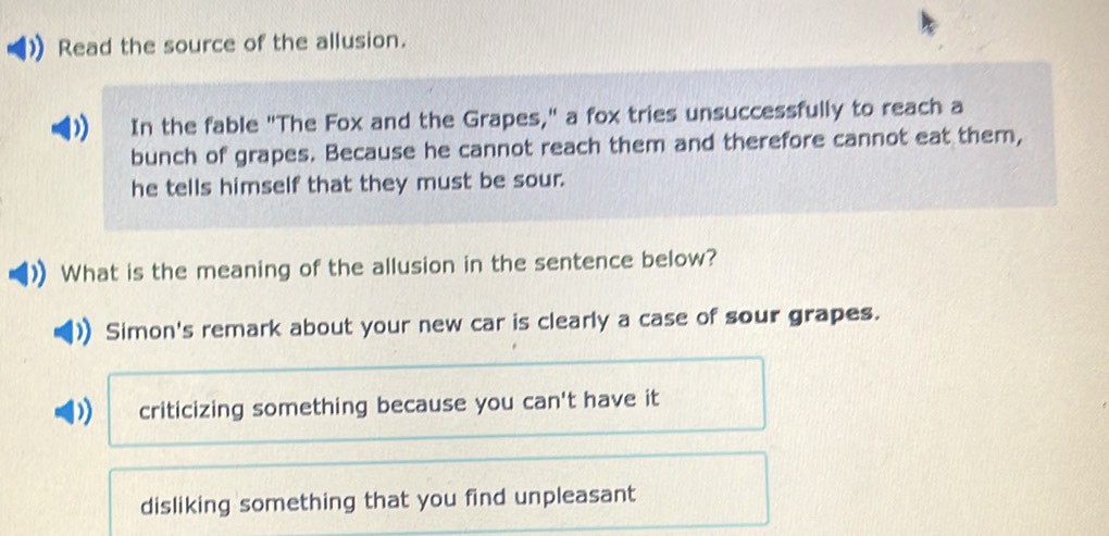 Read the source of the allusion.
In the fable "The Fox and the Grapes," a fox tries unsuccessfully to reach a
bunch of grapes. Because he cannot reach them and therefore cannot eat them,
he tells himself that they must be sour.
What is the meaning of the allusion in the sentence below?
Simon's remark about your new car is clearly a case of sour grapes.
criticizing something because you can't have it
disliking something that you find unpleasant