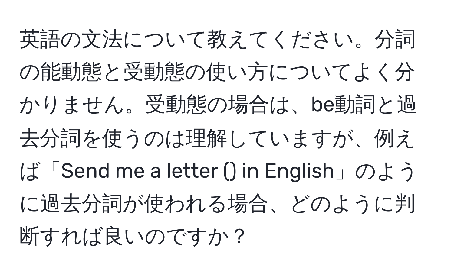 英語の文法について教えてください。分詞の能動態と受動態の使い方についてよく分かりません。受動態の場合は、be動詞と過去分詞を使うのは理解していますが、例えば「Send me a letter () in English」のように過去分詞が使われる場合、どのように判断すれば良いのですか？