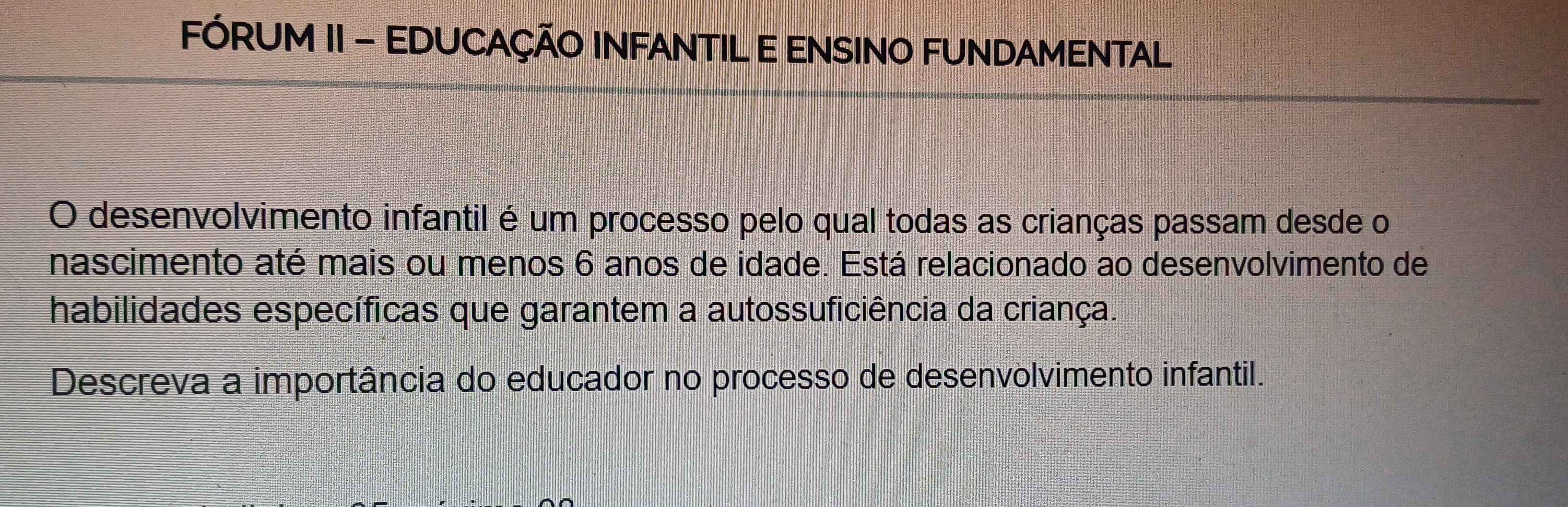 FÓRUM II - EDUCAÇÃO INFANTIL E ENSINO FUNDAMENTAL 
O desenvolvimento infantil é um processo pelo qual todas as crianças passam desde o 
nascimento até mais ou menos 6 anos de idade. Está relacionado ao desenvolvimento de 
habilidades específicas que garantem a autossuficiência da criança. 
Descreva a importância do educador no processo de desenvolvimento infantil.