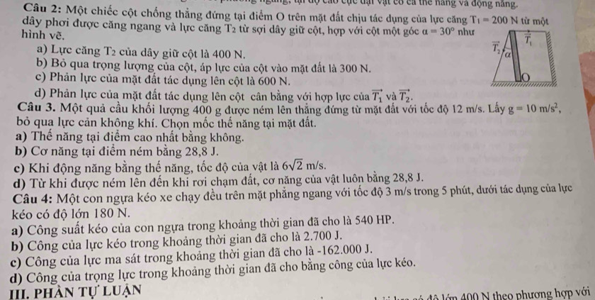 cáo cục dại vật cổ ca thể năng và động năng.
Câu 2: Một chiếc cột chống thẳng đứng tại điểm O trên mặt đất chịu tác dụng của lực căng T_1=200N từ một
dây phơi được căng ngang và lực căng T2 từ sợi dây giữ cột, hợp với cột một góc a=30° như
hình vẽ.
a) Lực căng T2 của dây giữ cột là 400 N.
b) Bỏ qua trọng lượng của cột, áp lực của cột vào mặt đất là 300 N.
c) Phản lực của mặt đất tác dụng lên cột là 600 N.
d) Phản lực của mặt đất tác dụng lên cột cân bằng với hợp lực của vector T_1 và vector T_2.
Câu 3. Một quả cầu khối lượng 400 g được ném lên thăng đứng từ mặt đất với tốc độ 12 m/s. Lấy g=10m/s^2,
bỏ qua lực cản không khí. Chọn mốc thế năng tại mặt đất.
a) Thế năng tại điểm cao nhất bằng không.
b) Cơ năng tại điểm ném bằng 28,8 J.
c) Khi động năng bằng thế năng, tốc độ của vật là 6sqrt(2)m/s.
d) Từ khi được ném lên đến khi rơi chạm đất, cơ năng của vật luôn bằng 28,8 J.
Câu 4: Một con ngựa kéo xe chạy đều trên mặt phẳng ngang với tốc độ 3 m/s trong 5 phút, dưới tác dụng của lực
kéo có độ lớn 180 N.
a) Công suất kéo của con ngựa trong khoảng thời gian đã cho là 540 HP.
b) Công của lực kéo trong khoảng thời gian đã cho là 2.700 J.
c) Công của lực ma sát trong khoảng thời gian đã cho là -162.000 J.
d) Công của trọng lực trong khoảng thời gian đã cho bằng công của lực kéo.
II, phần tự luận
d    ớ n  00  N theo phương hợp với