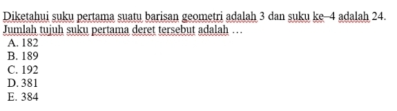 Diketahui suku pertama suatu barisan geometri adalah 3 dan suku ke -4 adalah 24.
Jumlah tujuh suku pertama deret tersebut adalah ….
A. 182
B. 189
C. 192
D. 381
E. 384