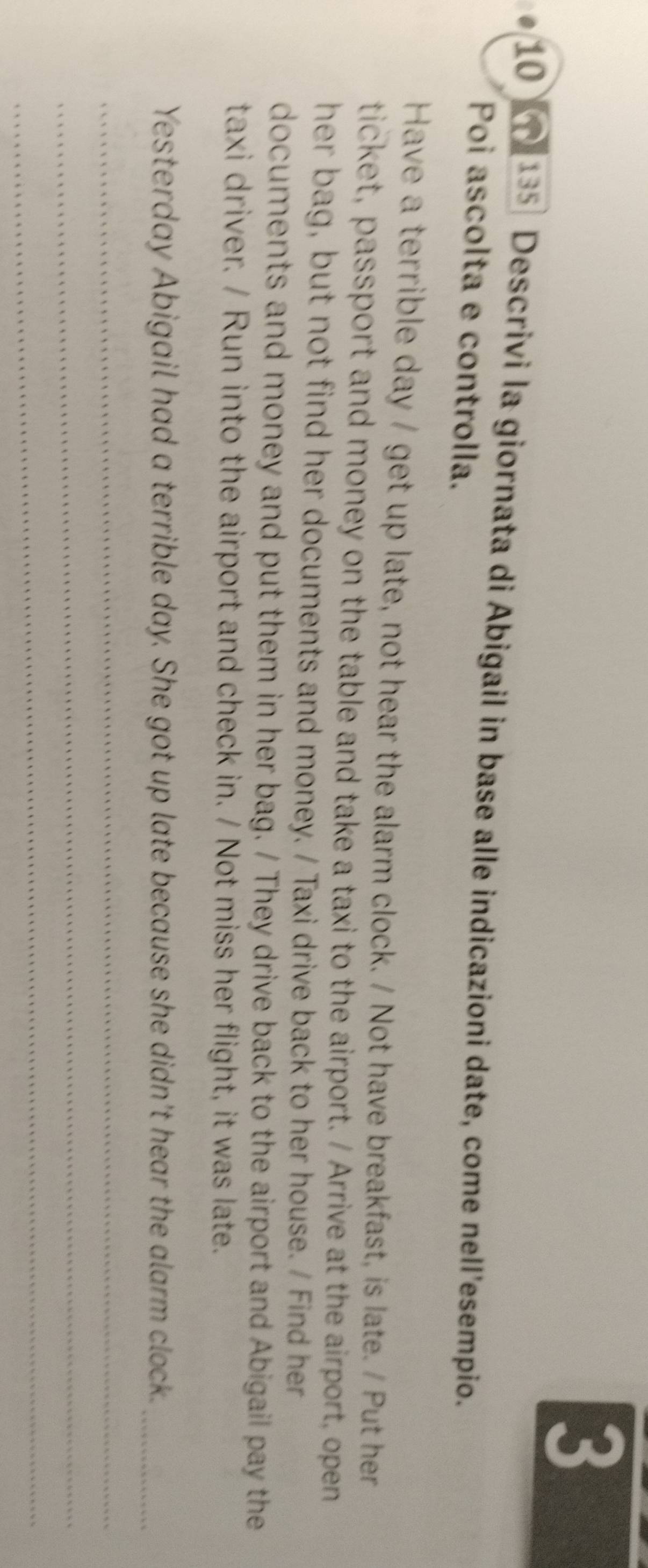 3 
10 135 Descrivi la giornata di Abigail in base alle indicazioni date, come nell'esempio. 
Poi ascolta e controlla. 
Have a terrible day / get up late, not hear the alarm clock. / Not have breakfast, is late. / Put her 
ticket, passport and money on the table and take a taxi to the airport. / Arrive at the airport, open 
her bag, but not find her documents and money. / Taxi drive back to her house. / Find her 
documents and money and put them in her bag. / They drive back to the airport and Abigail pay the 
taxi driver. / Run into the airport and check in. / Not miss her flight, it was late. 
Yesterday Abigail had a terrible day. She got up late because she didn't hear the alarm clock._ 
_ 
_ 
_