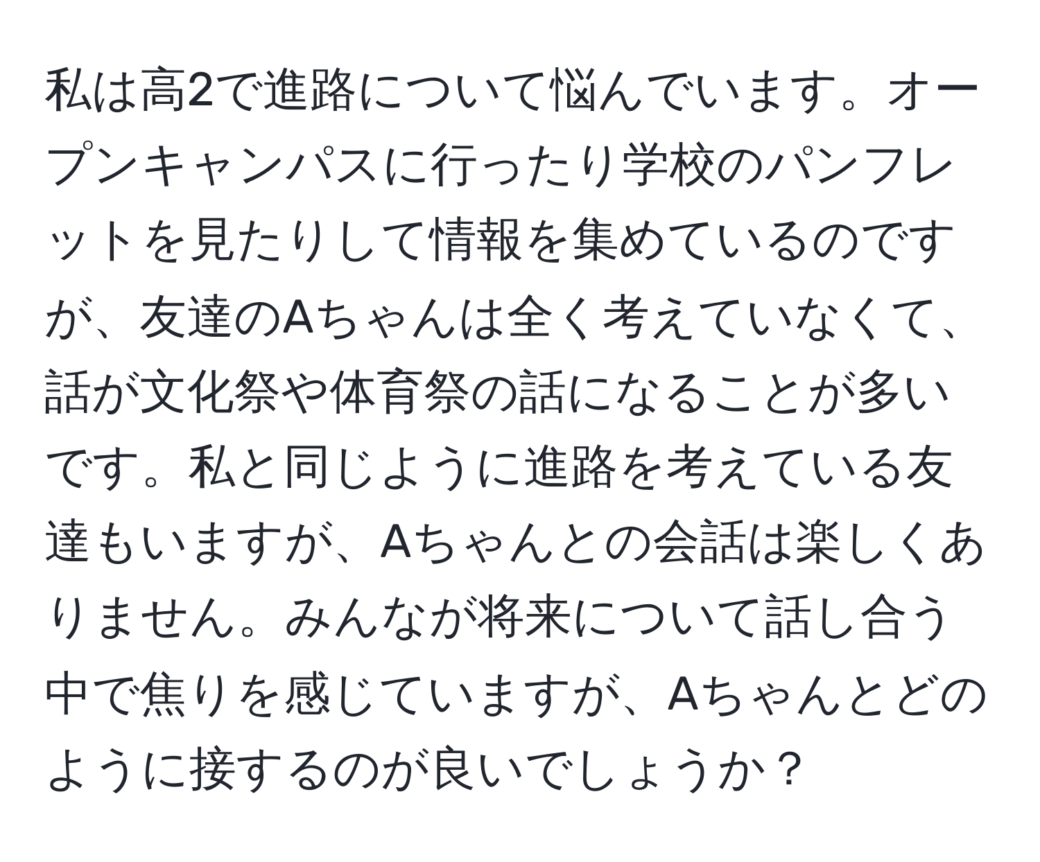 私は高2で進路について悩んでいます。オープンキャンパスに行ったり学校のパンフレットを見たりして情報を集めているのですが、友達のAちゃんは全く考えていなくて、話が文化祭や体育祭の話になることが多いです。私と同じように進路を考えている友達もいますが、Aちゃんとの会話は楽しくありません。みんなが将来について話し合う中で焦りを感じていますが、Aちゃんとどのように接するのが良いでしょうか？