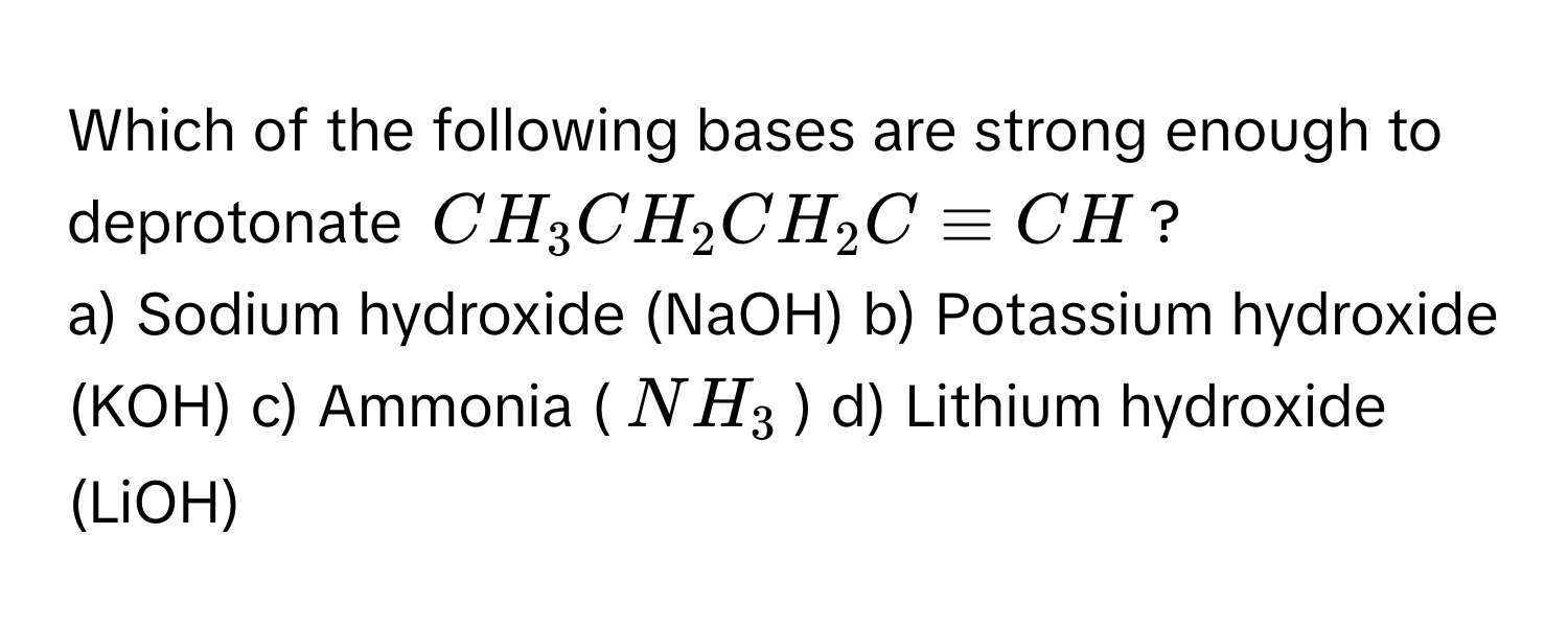 Which of the following bases are strong enough to deprotonate $CH_3CH_2CH_2C≡CH$?

a) Sodium hydroxide (NaOH) b) Potassium hydroxide (KOH) c) Ammonia ($NH_3$) d) Lithium hydroxide (LiOH)