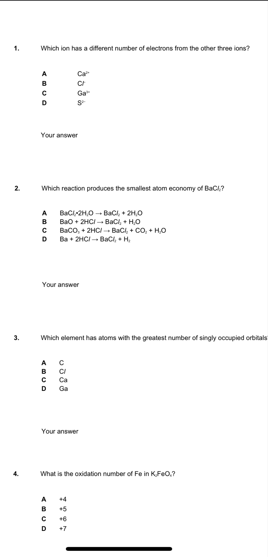 Which ion has a different number of electrons from the other three ions?
A Ca^(2+)
B Cr
C Ga^(3+)
D S^(2-)
Your answer
2. Which reaction produces the smallest atom economy of BaC½?
A BaCl_2· 2H_2Oto BaCl_2+2H_2O
BaO+2HClto BaCl_2+H_2O
C BaCO_3+2HClto BaCl_2+CO_2+H_2O
D Ba+2HClto BaCl_2+H_2
Your answer
3. Which element has atoms with the greatest number of singly occupied orbitals
A C
B Cl
c Ca
D Ga
Your answer
A. What is the oxidation number of Fe in K₂FeO₄?
A +4
B +5
C +6
D +7