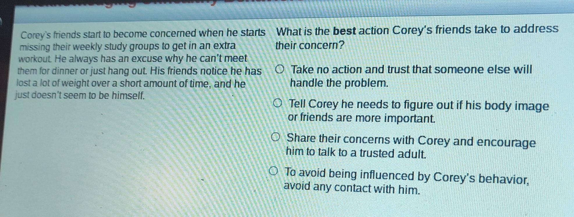 Corey's friends start to become concerned when he starts What is the best action Corey's friends take to address
missing their weekly study groups to get in an extra their concern?
workout. He always has an excuse why he can't meet
them for dinner or just hang out. His friends notice he has Take no action and trust that someone else will
lost a lot of weight over a short amount of time, and he handle the problem.
just doesn't seem to be himself.
Tell Corey he needs to figure out if his body image
or friends are more important.
Share their concerns with Corey and encourage
him to talk to a trusted adult.
To avoid being influenced by Corey's behavior,
avoid any contact with him.