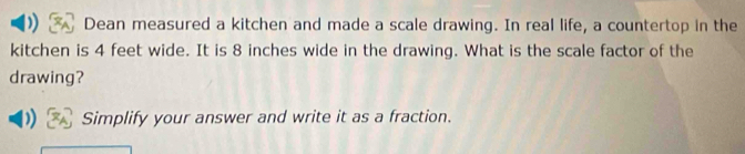 Dean measured a kitchen and made a scale drawing. In real life, a countertop in the 
kitchen is 4 feet wide. It is 8 inches wide in the drawing. What is the scale factor of the 
drawing? 
Simplify your answer and write it as a fraction.