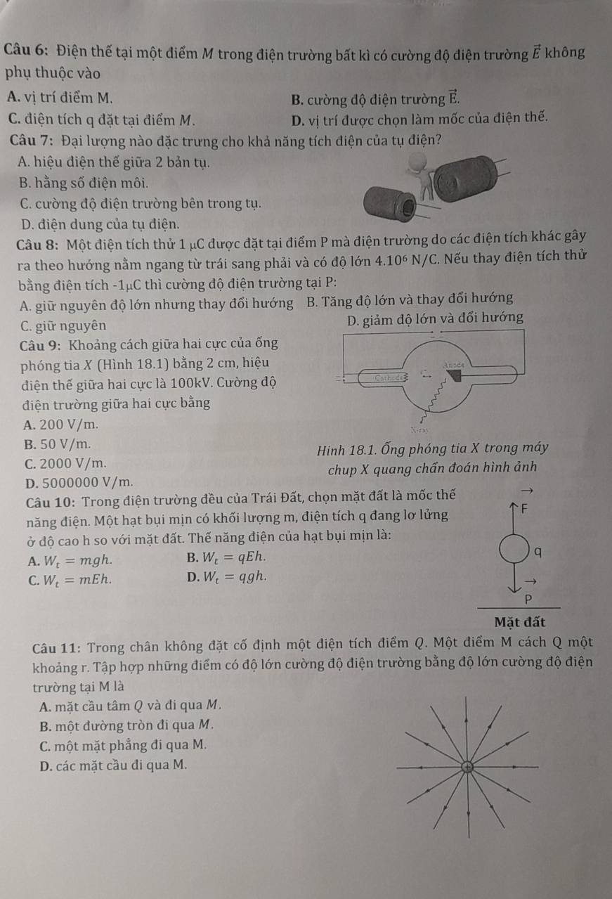 Điện thế tại một điểm M trong điện trường bất kì có cường độ điện trường vector E không
phụ thuộc vào
A. vị trí điểm M. B. cường độ điện trường E.
C. điện tích q đặt tại điểm M. D. vị trí được chọn làm mốc của điện thế.
Câu 7: Đại lượng nào đặc trưng cho khả năng tích điện của tụ điện?
A. hiệu điện thế giữa 2 bản tụ.
B. hằng số điện môi.
C. cường độ điện trường bên trong tụ.
D. điện dung của tụ điện.
Câu 8: Một điện tích thử 1 μC được đặt tại điểm P mà điện trường do các điện tích khác gây
ra theo hướng nằm ngang từ trái sang phải và có độ lớn 4.10^6N/C C. Nếu thay điện tích thử
bằng điện tích -1μC thì cường độ điện trường tại P:
A. giữ nguyên độ lớn nhưng thay đổi hướng B. Tăng độ lớn và thay đổi hướng
C. giữ nguyên 
*  Câu 9: Khoảng cách giữa hai cực của ống
phóng tia X (Hình 18.1) bằng 2 cm, hiệu
điện thế giữa hai cực là 100kV. Cường độ
điện trường giữa hai cực bằng
A. 200 V/m.
B. 50 V/m.
Hinh 18.1. Ống phóng tia X trong máy
C. 2000 V/m.
D. 5000000 V/m. chup X quang chẩn đoán hình ảnh
Câu 10: Trong điện trường đều của Trái Đất, chọn mặt đất là mốc thế
đăng điện. Một hạt bụi mịn có khối lượng m, điện tích q đang lơ lửng
ở độ cao h so với mặt đất. Thế năng điện của hạt bụi mịn là:
A. W_t=mgh. B. W_t=qEh. q
C. W_t=mEh. D. W_t=qgh.
P
Mặt đất
Câu 11: Trong chân không đặt cố định một điện tích điểm Q. Một điểm M cách Q một
khoảng r. Tập hợp những điểm có độ lớn cường độ điện trường bằng độ lớn cường độ điện
trường tại M là
A. mặt cầu tâm Q và đi qua M.
B. một đường tròn đi qua M.
C. một mặt phẳng đi qua M.
D. các mặt cầu đi qua M.