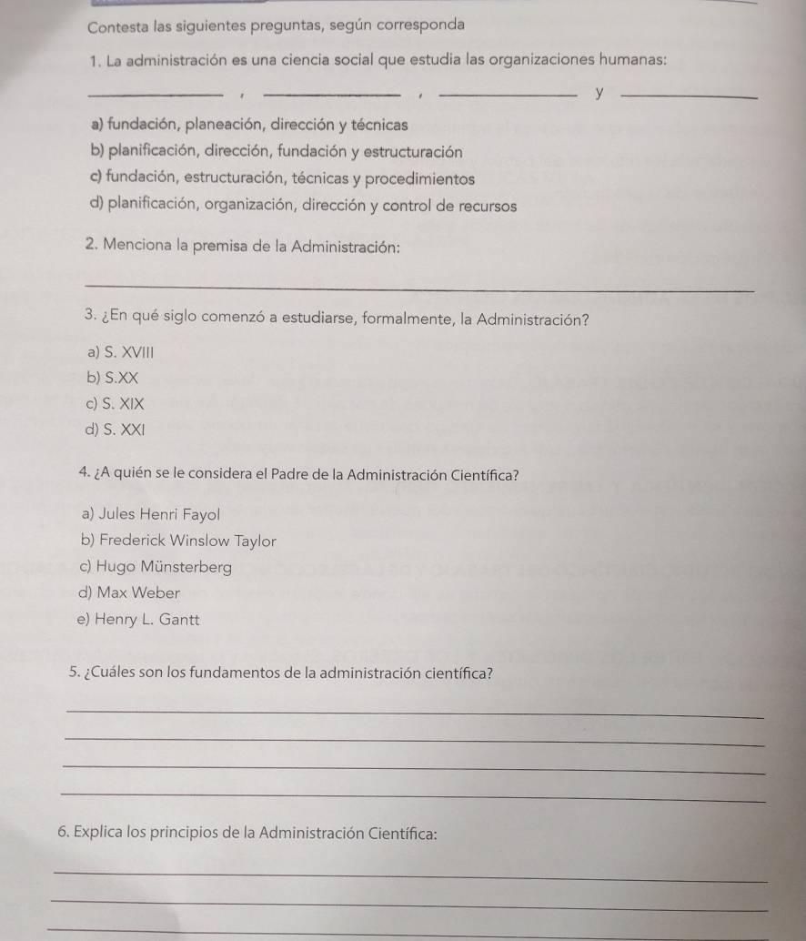 Contesta las siguientes preguntas, según corresponda
1. La administración es una ciencia social que estudia las organizaciones humanas:
__
__y
a) fundación, planeación, dirección y técnicas
b) planificación, dirección, fundación y estructuración
c) fundación, estructuración, técnicas y procedimientos
d) planificación, organización, dirección y control de recursos
2. Menciona la premisa de la Administración:
_
3. ¿En qué siglo comenzó a estudiarse, formalmente, la Administración?
a) S. XVIII
b) S.XX
c) S. XIX
d) S. XXI
4. ¿A quién se le considera el Padre de la Administración Científica?
a) Jules Henri Fayol
b) Frederick Winslow Taylor
c) Hugo Münsterberg
d) Max Weber
e) Henry L. Gantt
5. ¿Cuáles son los fundamentos de la administración científica?
_
_
_
_
6. Explica los principios de la Administración Científica:
_
_
_